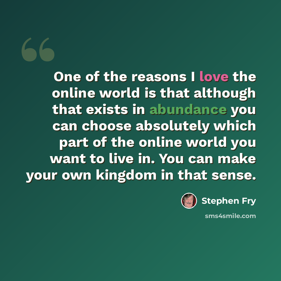 “One of the reasons I love the online world is that although that exists in abundance you can choose absolutely which part of the online world you want to live in. You can make your own kingdom in that sense.” quote by Stephen Fry