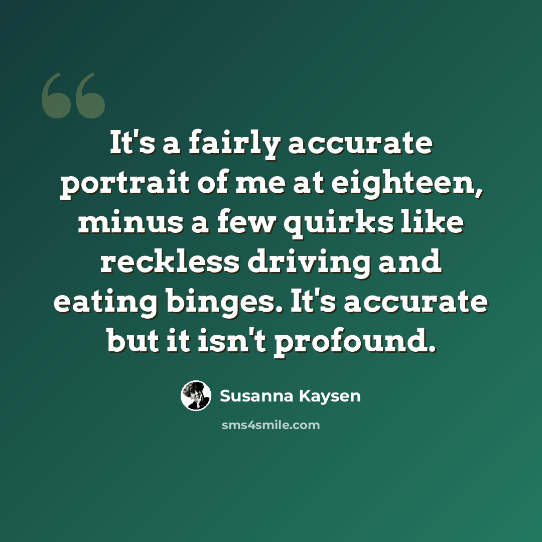 “It's a fairly accurate portrait of me at eighteen, minus a few quirks like reckless driving and eating binges. It's accurate but it isn't profound.” quote by Susanna Kaysen