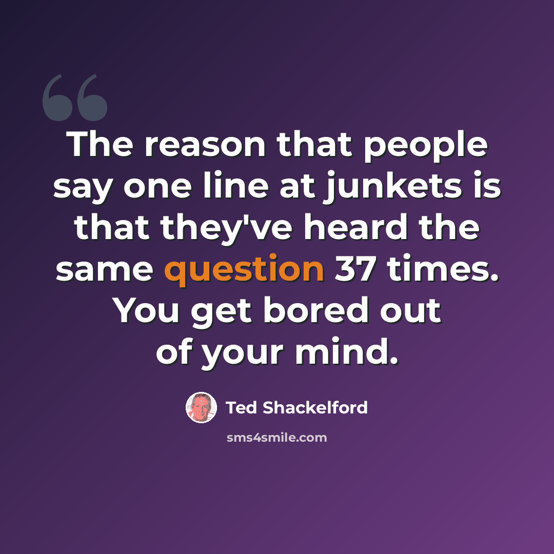 “The reason that people say one line at junkets is that they've heard the same question 37 times. You get bored out of your mind.” quote by Ted Shackelford