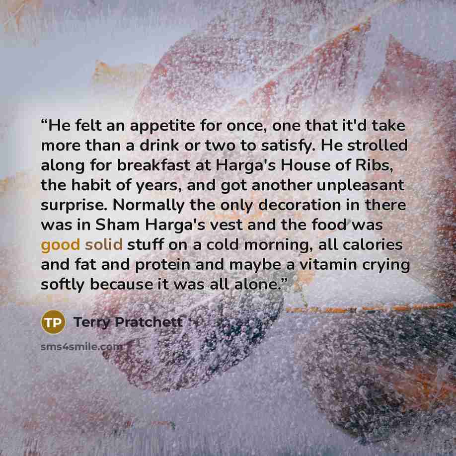 “He felt an appetite for once, one that it'd take more than a drink or two to satisfy. He strolled along for breakfast at Harga's House of Ribs, the habit of years, and got another unpleasant surprise. Normally the only decoration in there was in Sham Harga's vest and the food was good solid stuff…” quote by Terry Pratchett