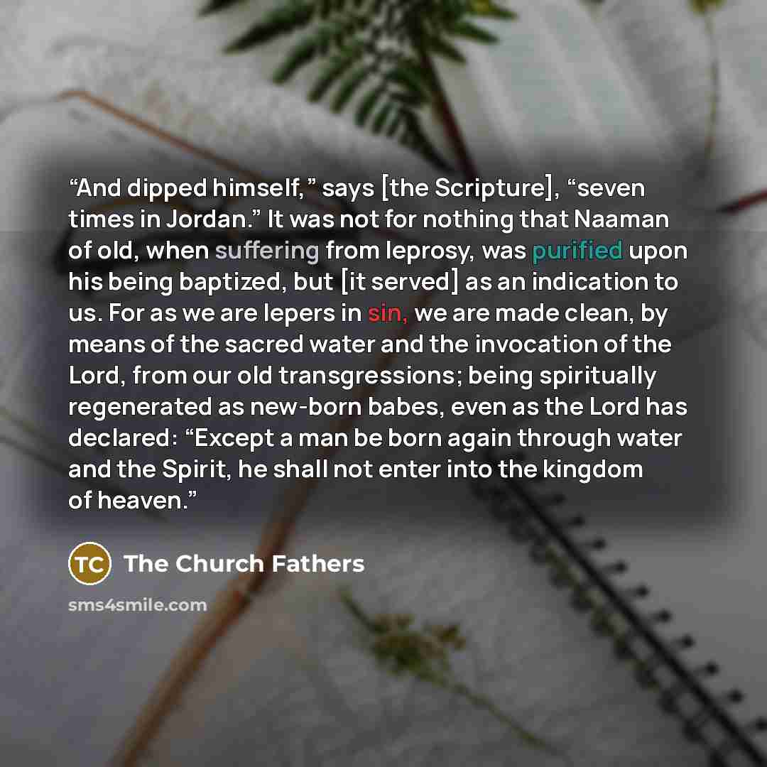 “And dipped himself,” says [the Scripture], “seven times in Jordan.” It was not for nothing that Naaman of old, when suffering from leprosy, was purified upon his being baptized, but [it served] as an indication to us. For as we are lepers in sin, we are made clean, by means of the sacred water and…” quote by The Church Fathers