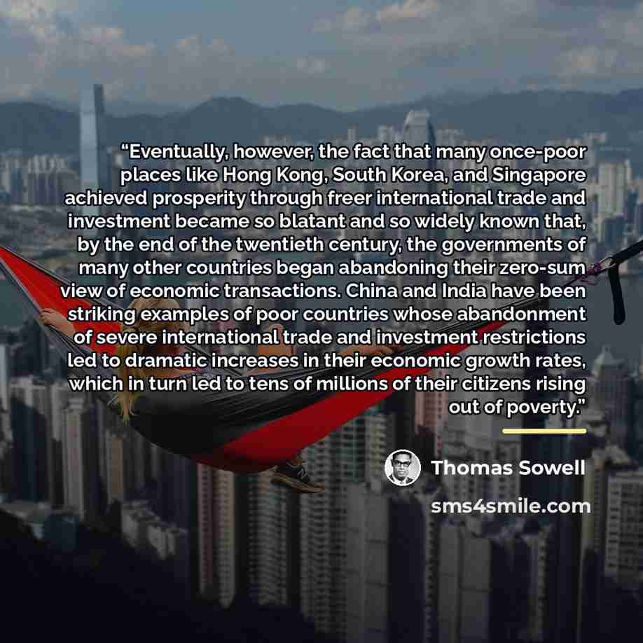 “Eventually, however, the fact that many once-poor places like Hong Kong, South Korea, and Singapore achieved prosperity through freer international trade and investment became so blatant and so widely known that, by the end of the twentieth century, the governments of many other countries began…” quote by Thomas Sowell