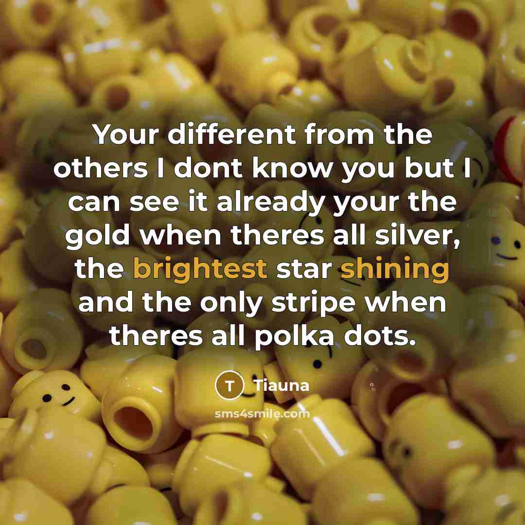 “Your different from the others I dont know you but I can see it already your the gold when theres all silver, the brightest star shining and the only stripe when theres all polka dots.” quote by Tiauna