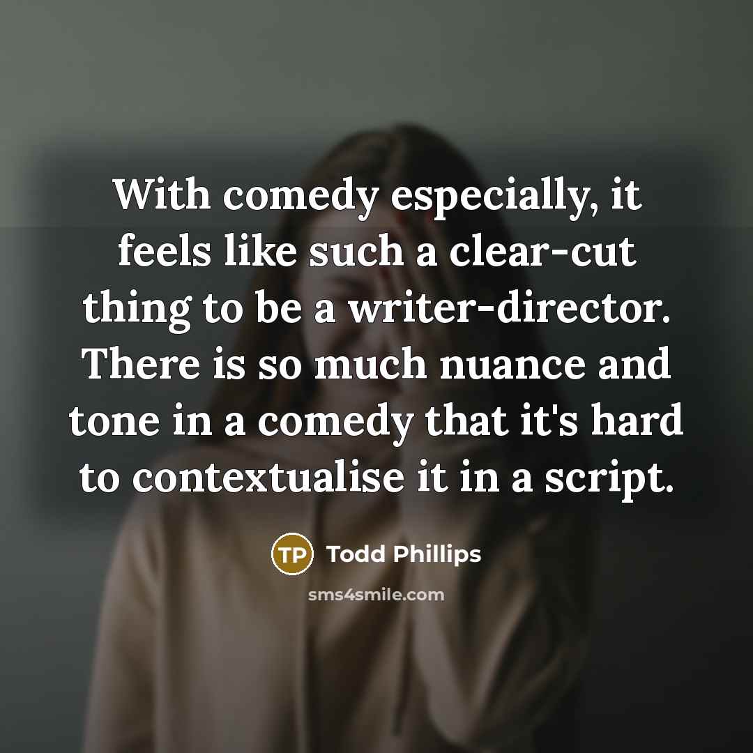 “With comedy especially, it feels like such a clear-cut thing to be a writer-director. There is so much nuance and tone in a comedy that it's hard to contextualise it in a script.” quote by Todd Phillips