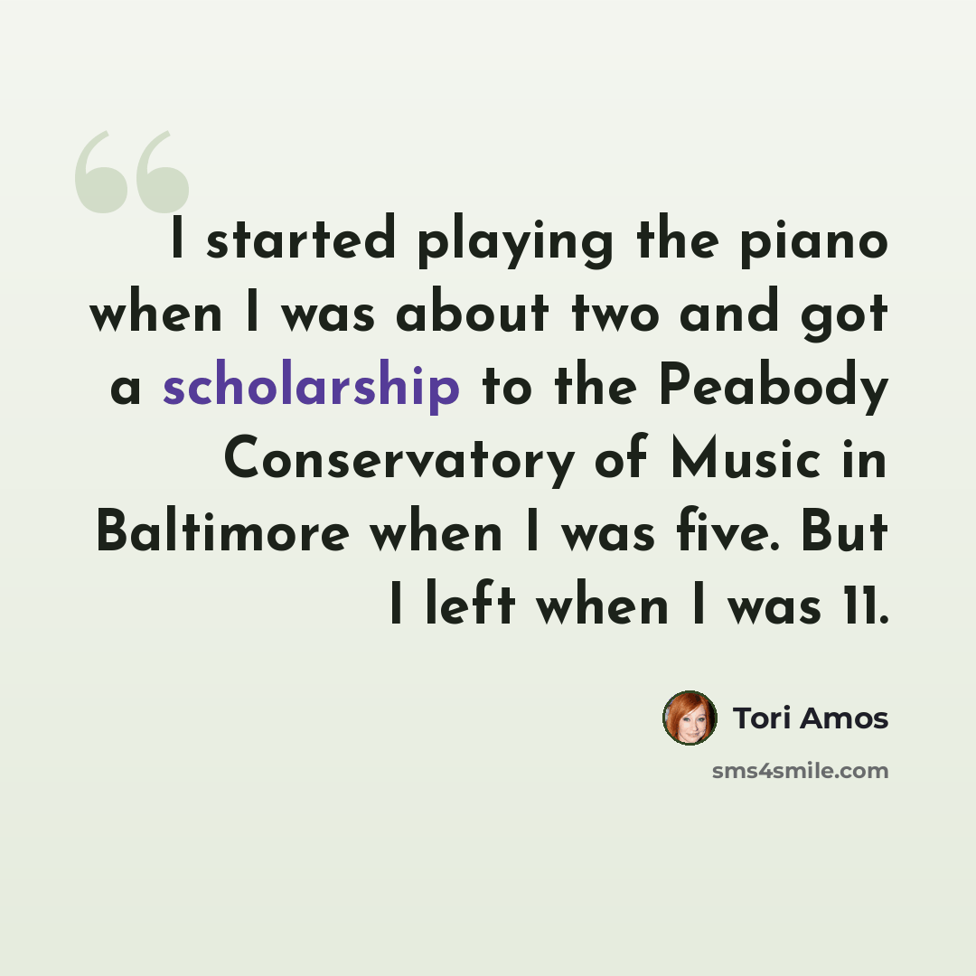 “I started playing the piano when I was about two and got a scholarship to the Peabody Conservatory of Music in Baltimore when I was five. But I left when I was 11.” quote by Tori Amos