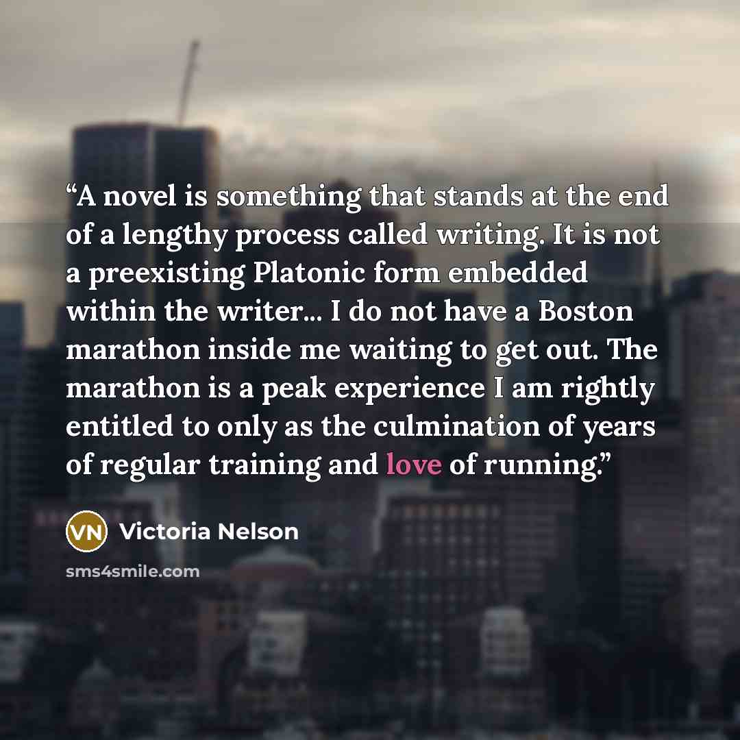 “A novel is something that stands at the end of a lengthy process called writing. It is not a preexisting Platonic form embedded within the writer... I do not have a Boston marathon inside me waiting to get out. The marathon is a peak experience I am rightly entitled to only as the culmination of…” quote by Victoria Nelson