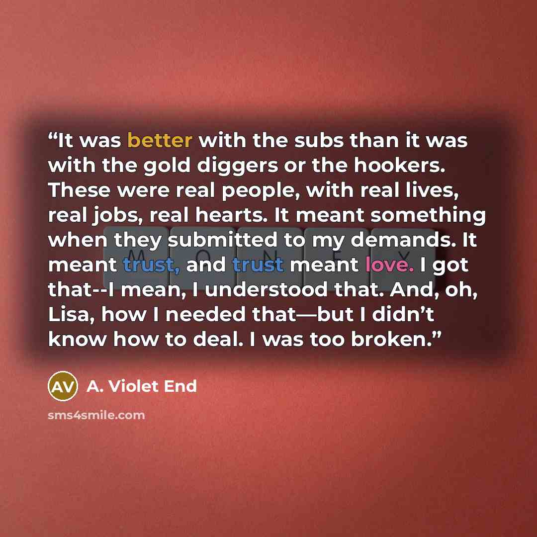 “It was better with the subs than it was with the gold diggers or the hookers. These were real people, with real lives, real jobs, real hearts. It meant something when they submitted to my demands. It meant trust, and trust meant love. I got that--I mean, I understood that. And, oh, Lisa, how I…” quote by A. Violet End