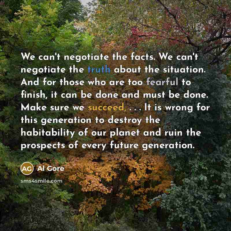 “We can't negotiate the facts. We can't negotiate the truth about the situation. And for those who are too fearful to finish, it can be done and must be done. Make sure we succeed, . . . It is wrong for this generation to destroy the habitability of our planet and ruin the prospects of every future…” quote by Al Gore