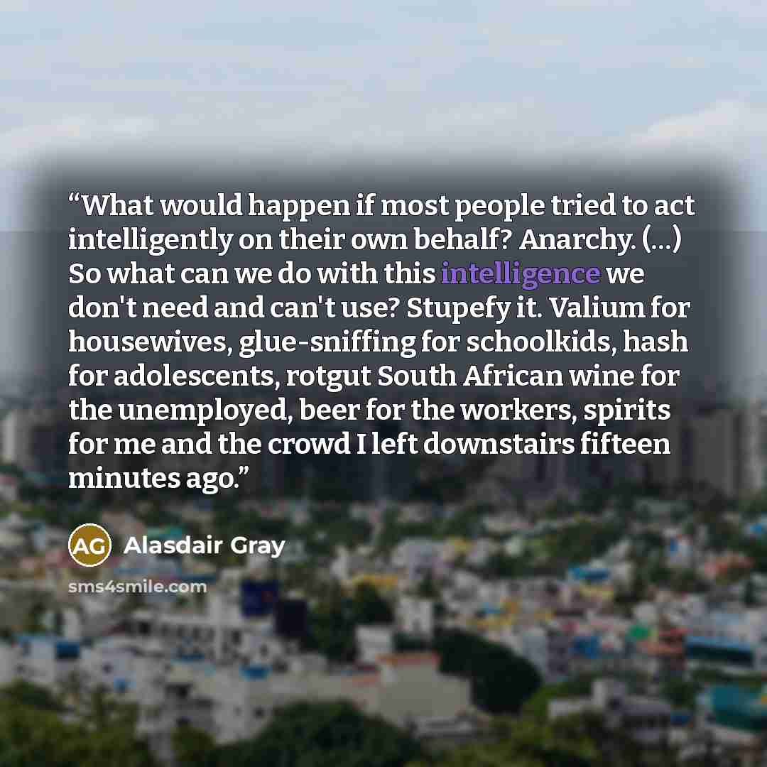 “What would happen if most people tried to act intelligently on their own behalf? Anarchy. (…) So what can we do with this intelligence we don't need and can't use? Stupefy it. Valium for housewives, glue-sniffing for schoolkids, hash for adolescents, rotgut South African wine for the unemployed…” quote by Alasdair Gray