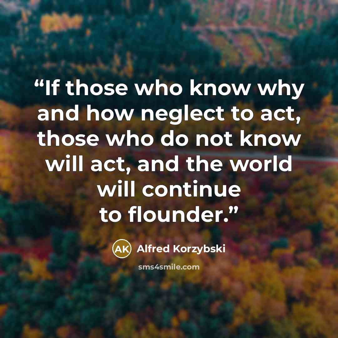“If those who know why and how neglect to act, those who do not know will act, and the world will continue to flounder.” quote by Alfred Korzybski