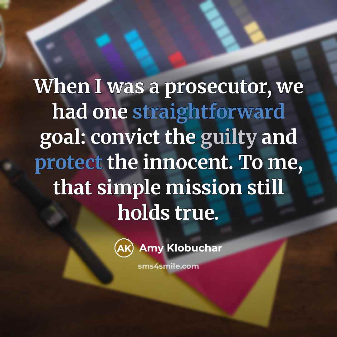 “When I was a prosecutor, we had one straightforward goal: convict the guilty and protect the innocent. To me, that simple mission still holds true.” quote by Amy Klobuchar