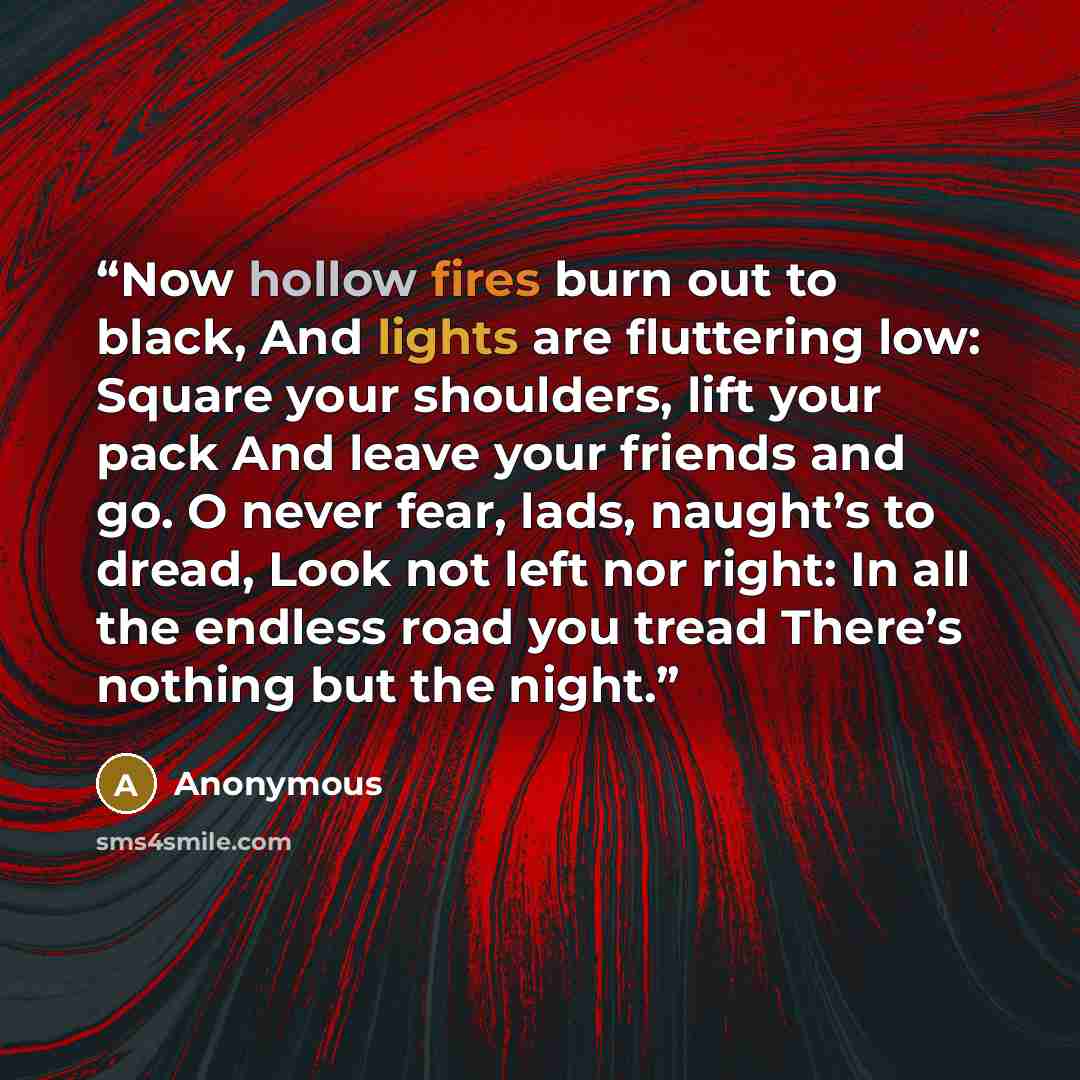 “Now hollow fires burn out to black, And lights are fluttering low: Square your shoulders, lift your pack And leave your friends and go. O never fear, lads, naught’s to dread, Look not left nor right: In all the endless road you tread There’s nothing but the night.” quote by Anonymous