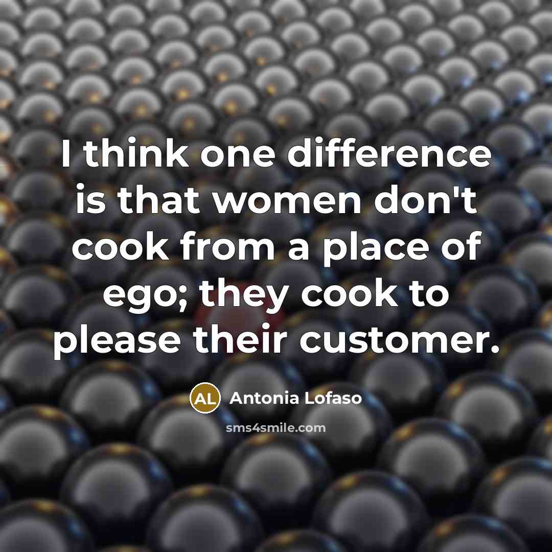 “I think one difference is that women don't cook from a place of ego; they cook to please their customer.” quote by Antonia Lofaso