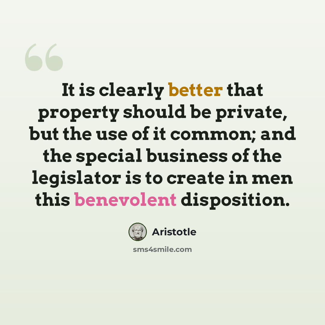 “It is clearly better that property should be private, but the use of it common; and the special business of the legislator is to create in men this benevolent disposition.” quote by Aristotle
