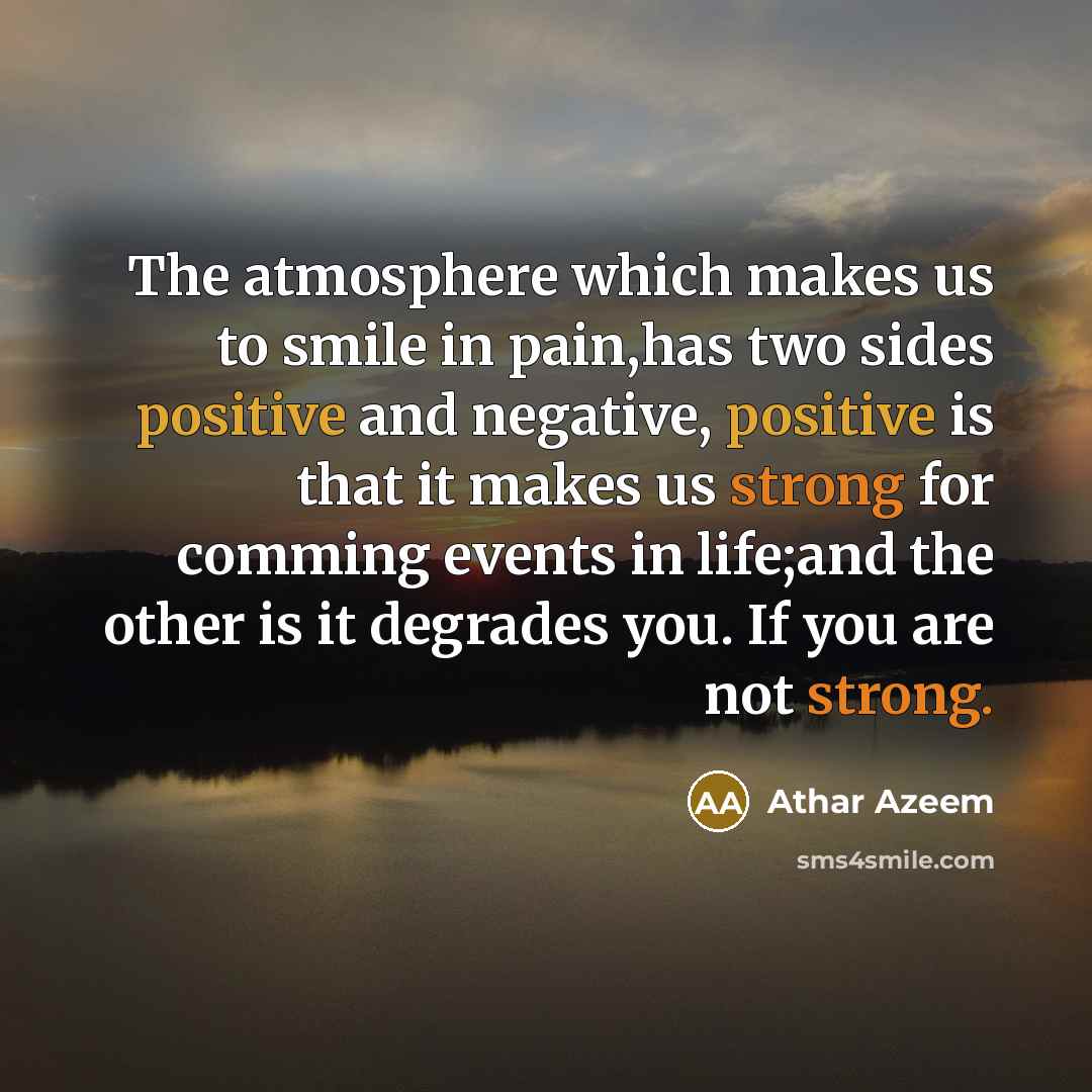“The atmosphere which makes us to smile in pain,has two sides positive and negative, positive is that it makes us strong for comming events in life;and the other is it degrades you. If you are not strong.” quote by Athar Azeem