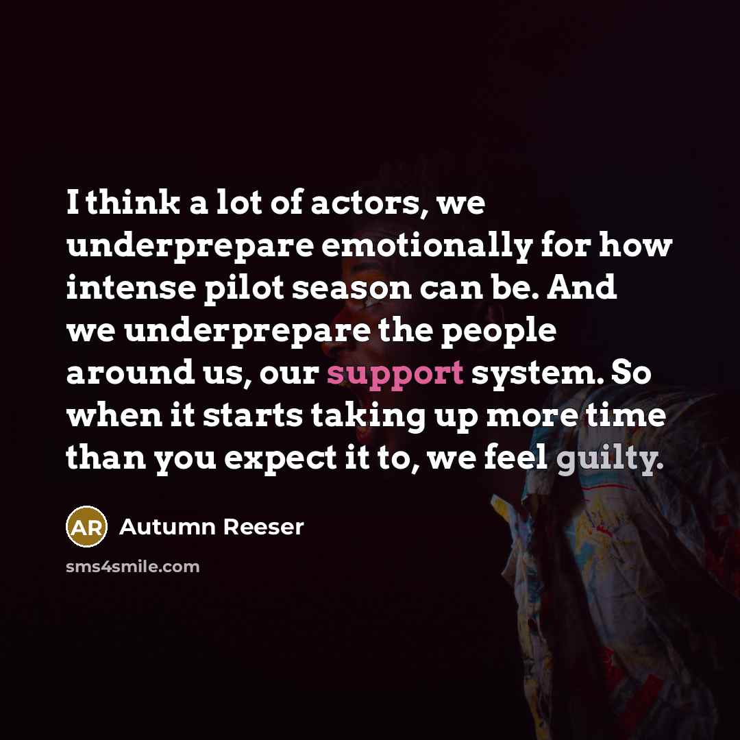“I think a lot of actors, we underprepare emotionally for how intense pilot season can be. And we underprepare the people around us, our support system. So when it starts taking up more time than you expect it to, we feel guilty.” quote by Autumn Reeser