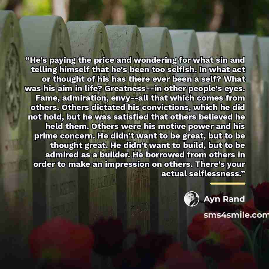 “He's paying the price and wondering for what sin and telling himself that he's been too selfish. In what act or thought of his has there ever been a self? What was his aim in life? Greatness--in other people's eyes. Fame, admiration, envy--all that which comes from others. Others dictated his…” quote by Ayn Rand