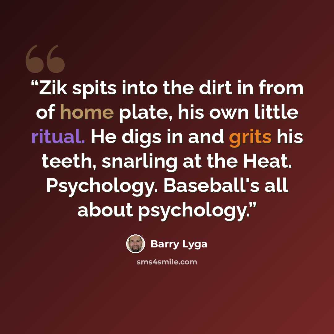 “Zik spits into the dirt in from of home plate, his own little ritual. He digs in and grits his teeth, snarling at the Heat. Psychology. Baseball's all about psychology.” quote by Barry Lyga