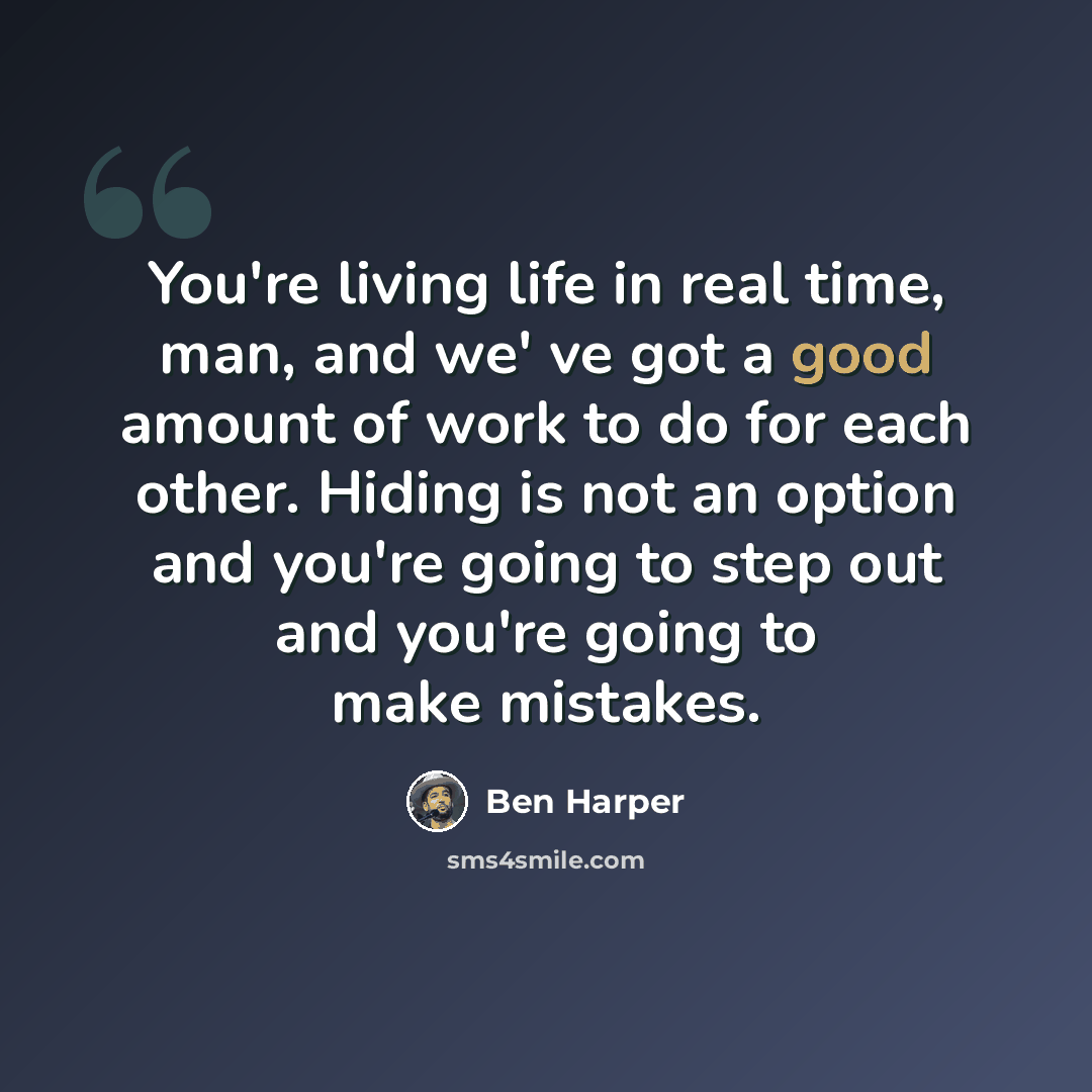 “You're living life in real time, man, and we' ve got a good amount of work to do for each other. Hiding is not an option and you're going to step out and you're going to make mistakes.” quote by Ben Harper