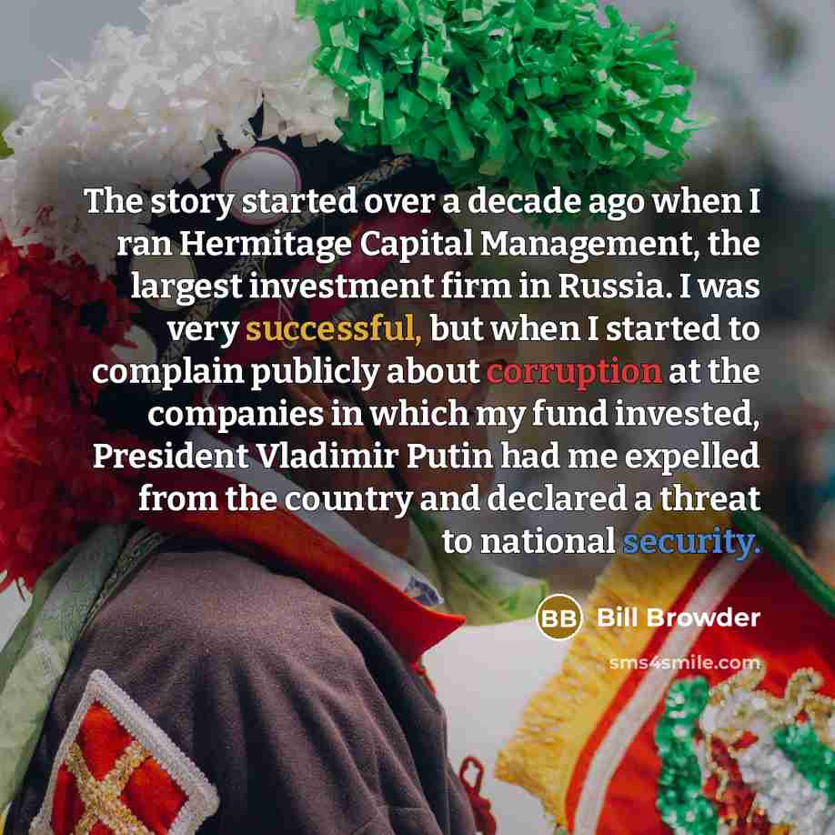 “The story started over a decade ago when I ran Hermitage Capital Management, the largest investment firm in Russia. I was very successful, but when I started to complain publicly about corruption at the companies in which my fund invested, President Vladimir Putin had me expelled from the country…” quote by Bill Browder