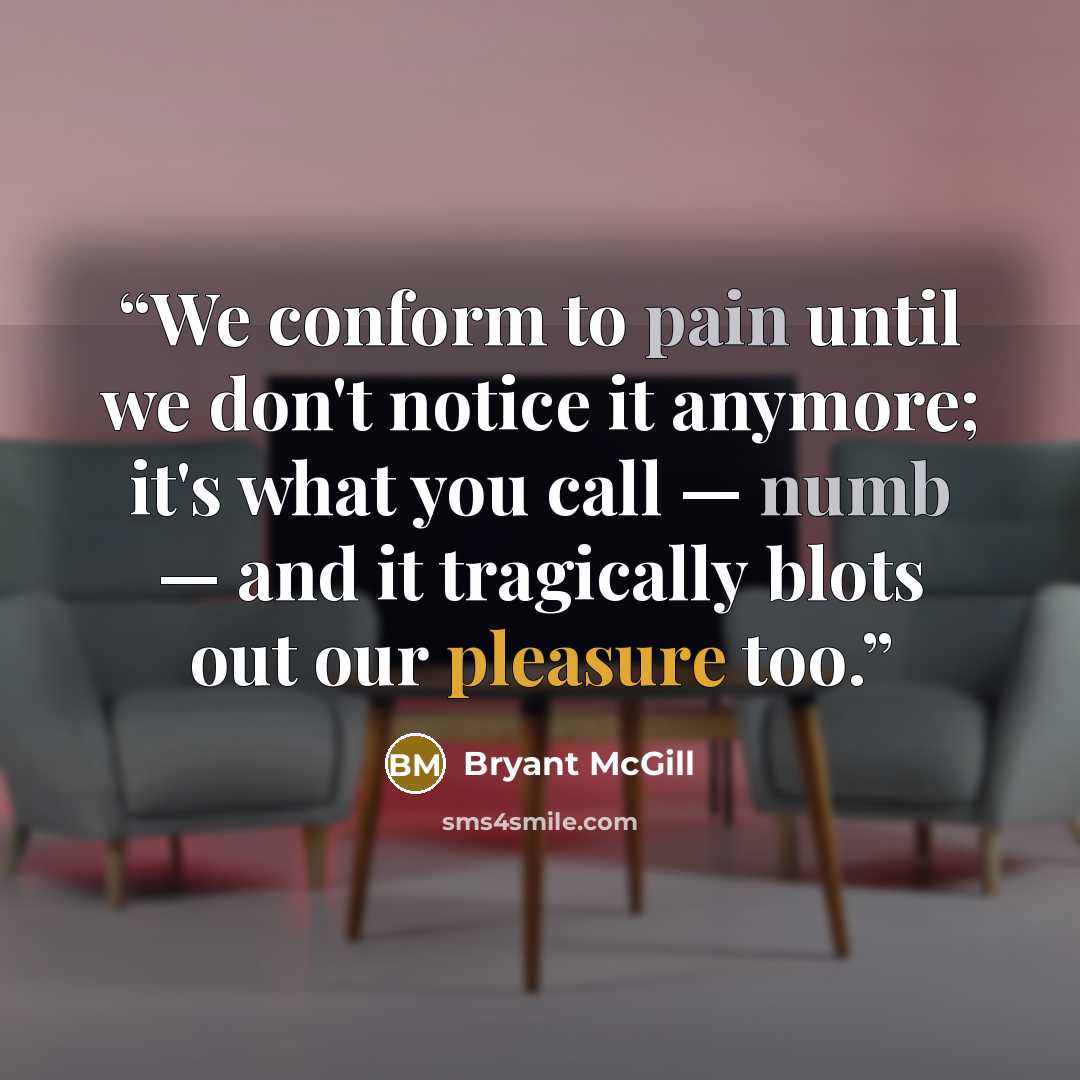 “We conform to pain until we don't notice it anymore; it's what you call — numb — and it tragically blots out our pleasure too.” quote by Bryant McGill