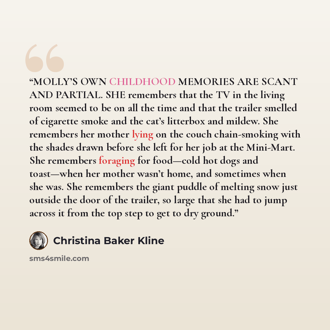 “MOLLY’S OWN CHILDHOOD MEMORIES ARE SCANT AND PARTIAL. SHE remembers that the TV in the living room seemed to be on all the time and that the trailer smelled of cigarette smoke and the cat’s litterbox and mildew. She remembers her mother lying on the couch chain-smoking with the shades drawn before…” quote by Christina Baker Kline