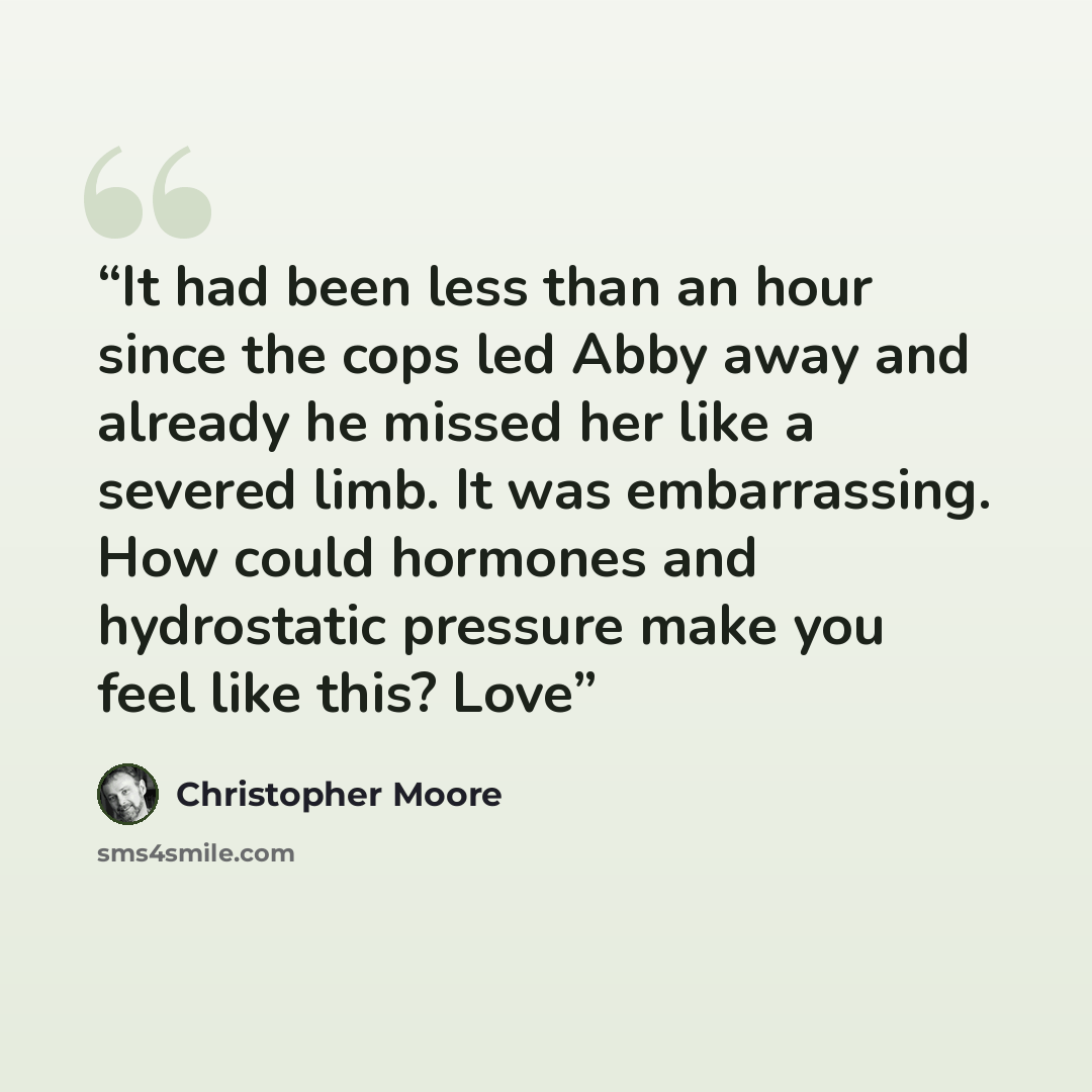 “It had been less than an hour since the cops led Abby away and already he missed her like a severed limb. It was embarrassing. How could hormones and hydrostatic pressure make you feel like this? Love” quote by Christopher Moore