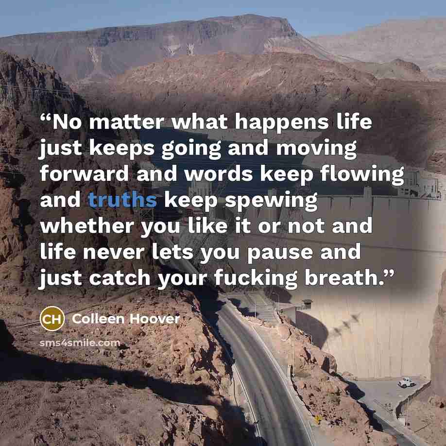“No matter what happens life just keeps going and moving forward and words keep flowing and truths keep spewing whether you like it or not and life never lets you pause and just catch your fucking breath.” quote by Colleen Hoover