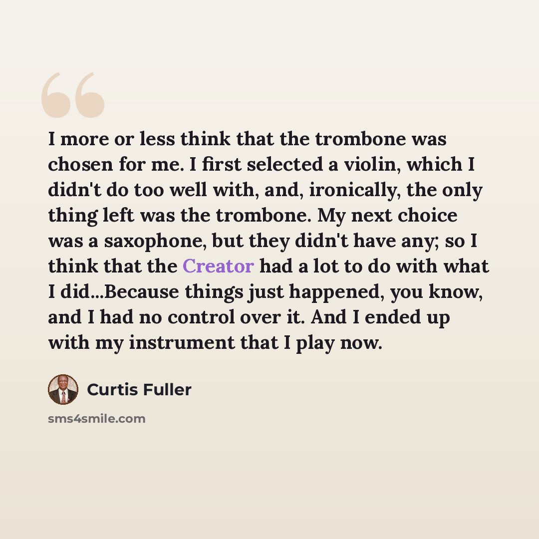 “I more or less think that the trombone was chosen for me. I first selected a violin, which I didn't do too well with, and, ironically, the only thing left was the trombone. My next choice was a saxophone, but they didn't have any; so I think that the Creator had a lot to do with what I…” quote by Curtis Fuller