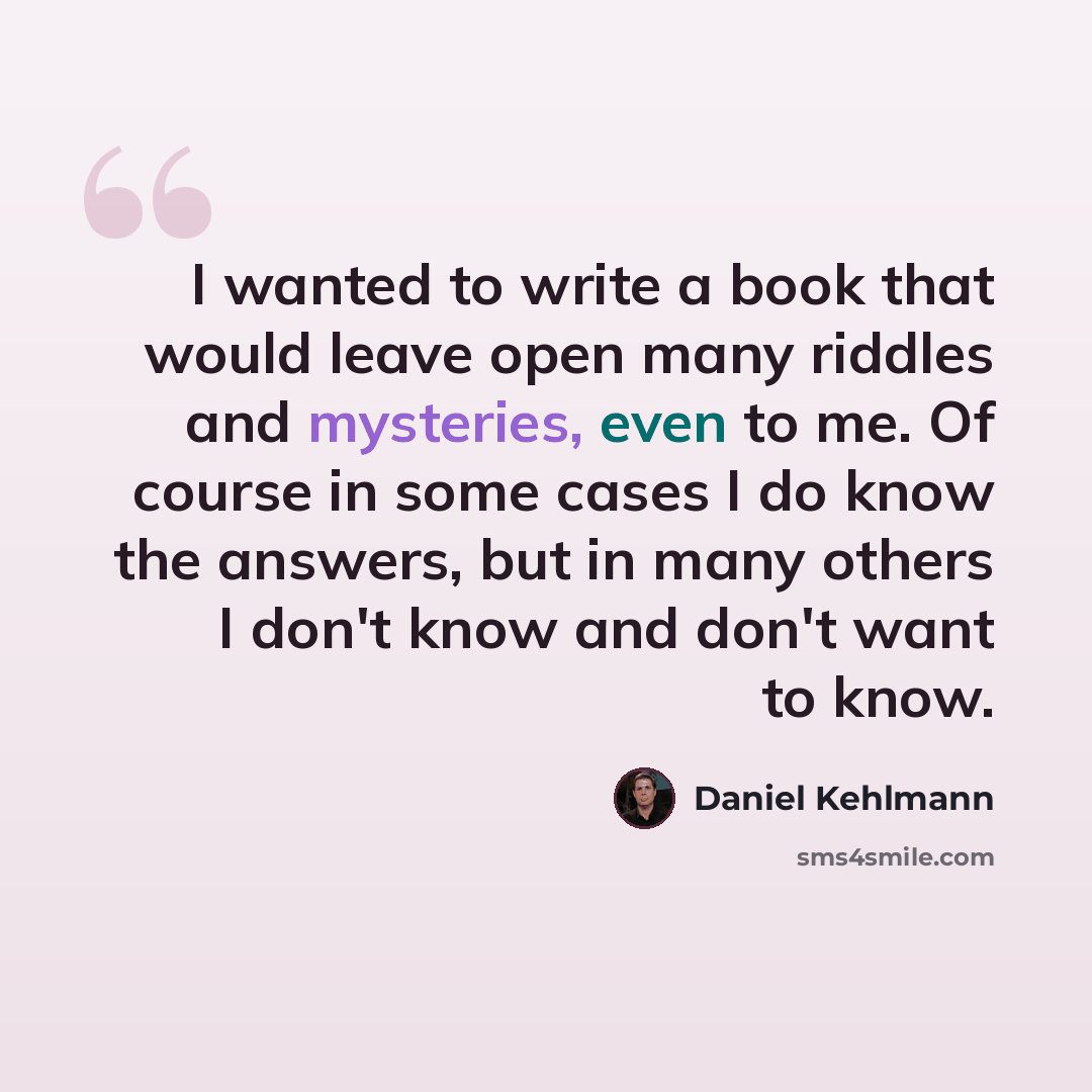 “I wanted to write a book that would leave open many riddles and mysteries, even to me. Of course in some cases I do know the answers, but in many others I don't know and don't want to know.” quote by Daniel Kehlmann