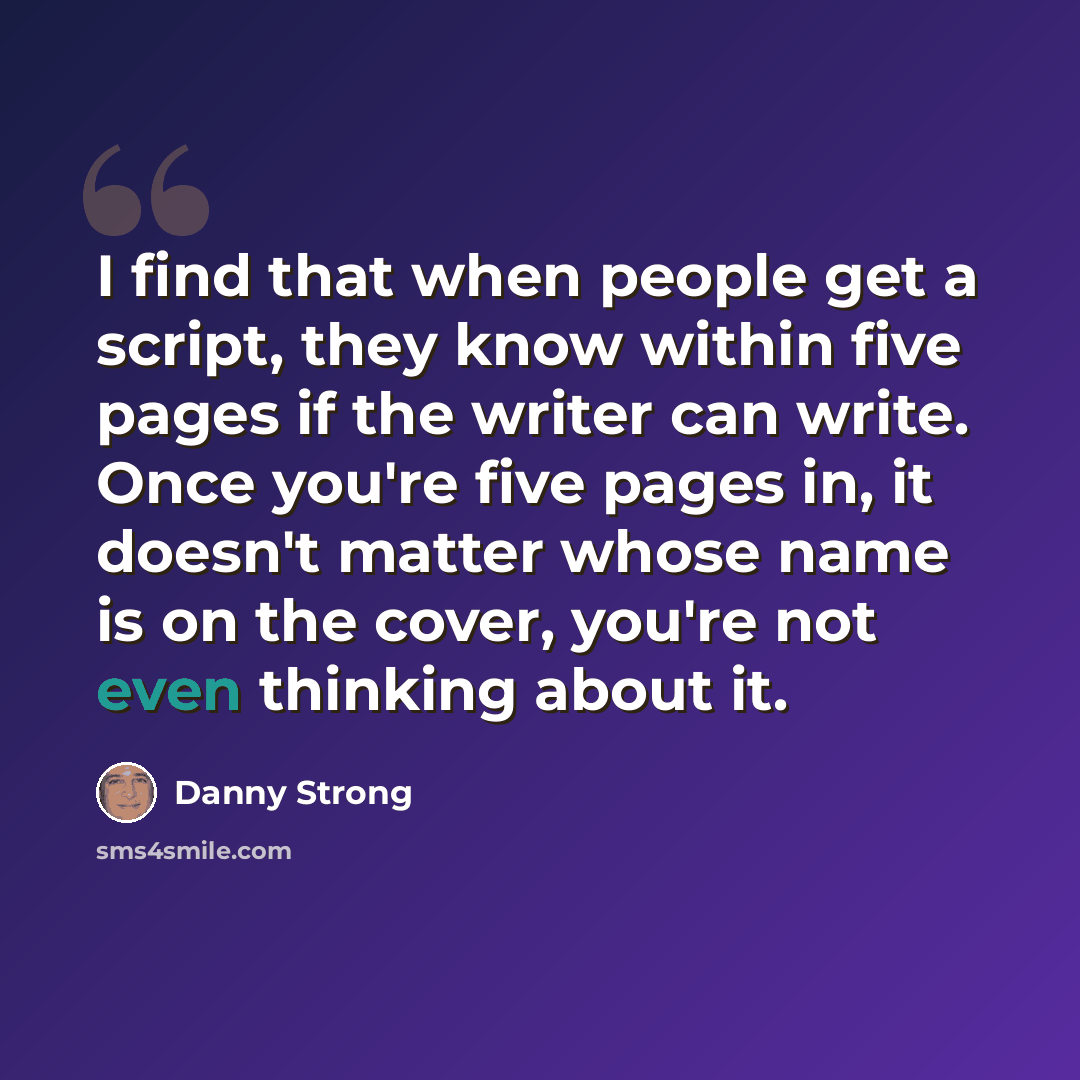 “I find that when people get a script, they know within five pages if the writer can write. Once you're five pages in, it doesn't matter whose name is on the cover, you're not even thinking about it.” quote by Danny Strong
