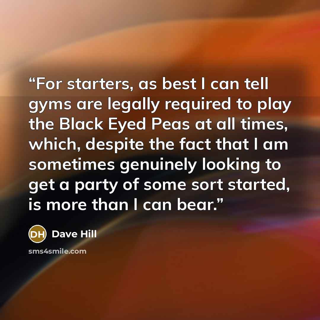 “For starters, as best I can tell gyms are legally required to play the Black Eyed Peas at all times, which, despite the fact that I am sometimes genuinely looking to get a party of some sort started, is more than I can bear.” quote by Dave Hill