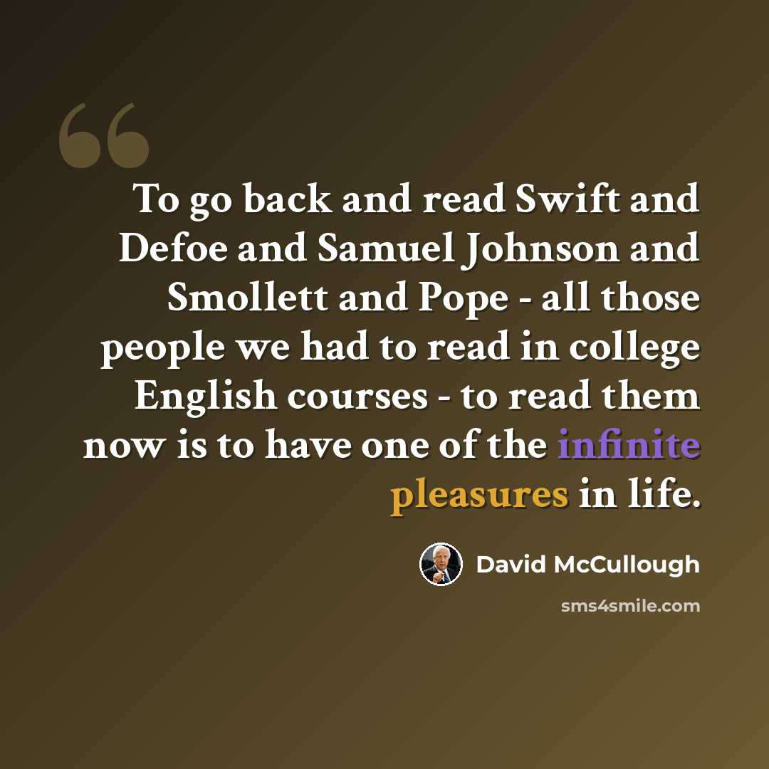 “To go back and read Swift and Defoe and Samuel Johnson and Smollett and Pope - all those people we had to read in college English courses - to read them now is to have one of the infinite pleasures in life.” quote by David McCullough