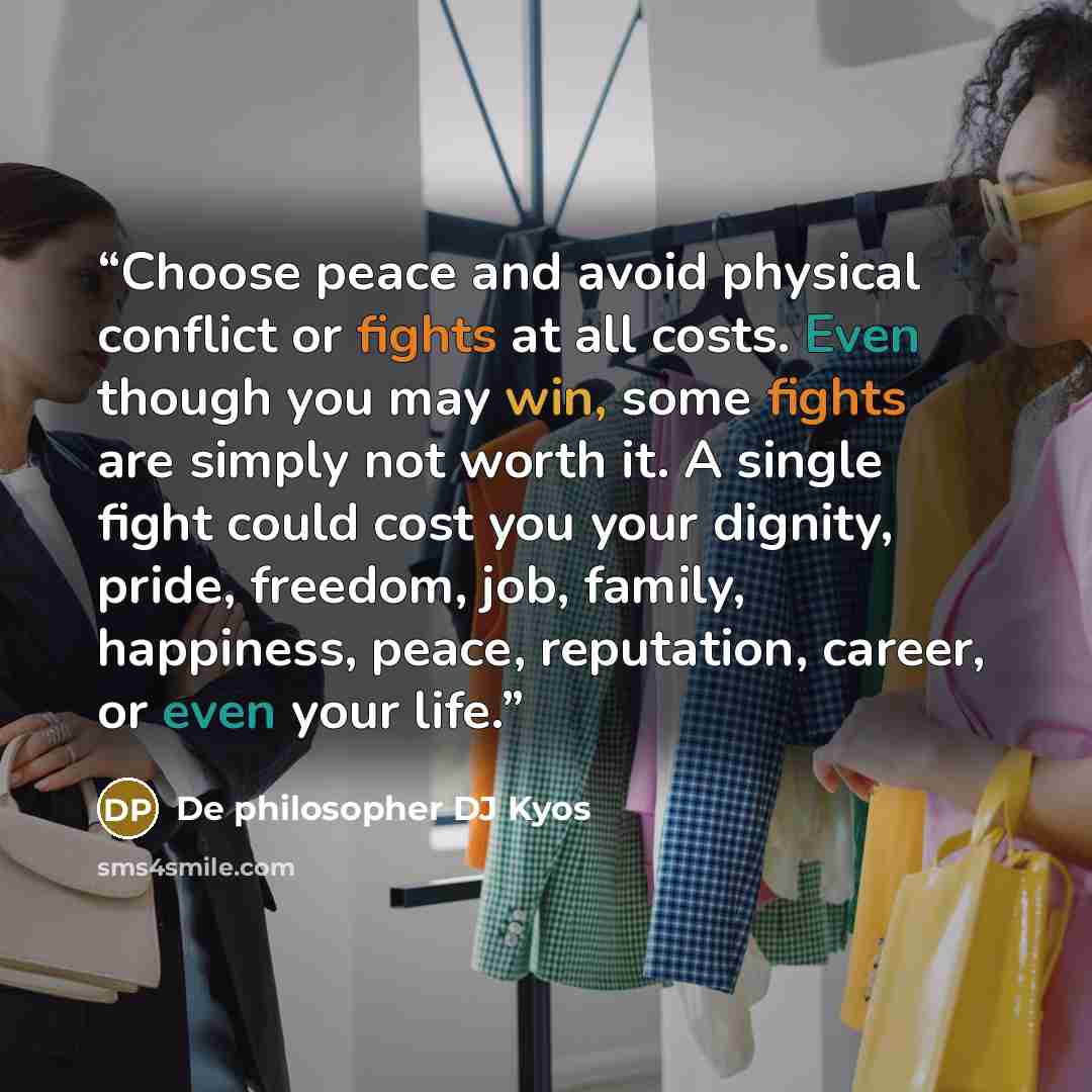 “Choose peace and avoid physical conflict or fights at all costs. Even though you may win, some fights are simply not worth it. A single fight could cost you your dignity, pride, freedom, job, family, happiness, peace, reputation, career, or even your life.” quote by De philosopher DJ Kyos