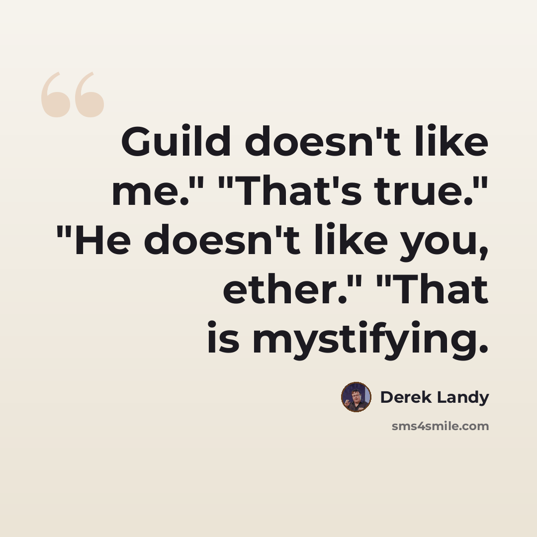 “Guild doesn't like me." "That's true." "He doesn't like you, ether." "That is mystifying.” quote by Derek Landy