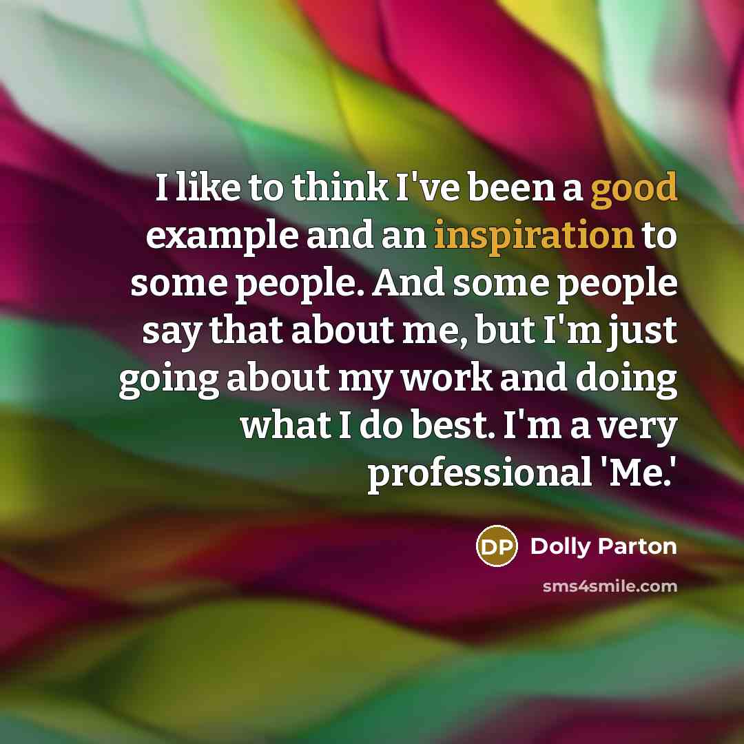 “I like to think I've been a good example and an inspiration to some people. And some people say that about me, but I'm just going about my work and doing what I do best. I'm a very professional 'Me.'” quote by Dolly Parton