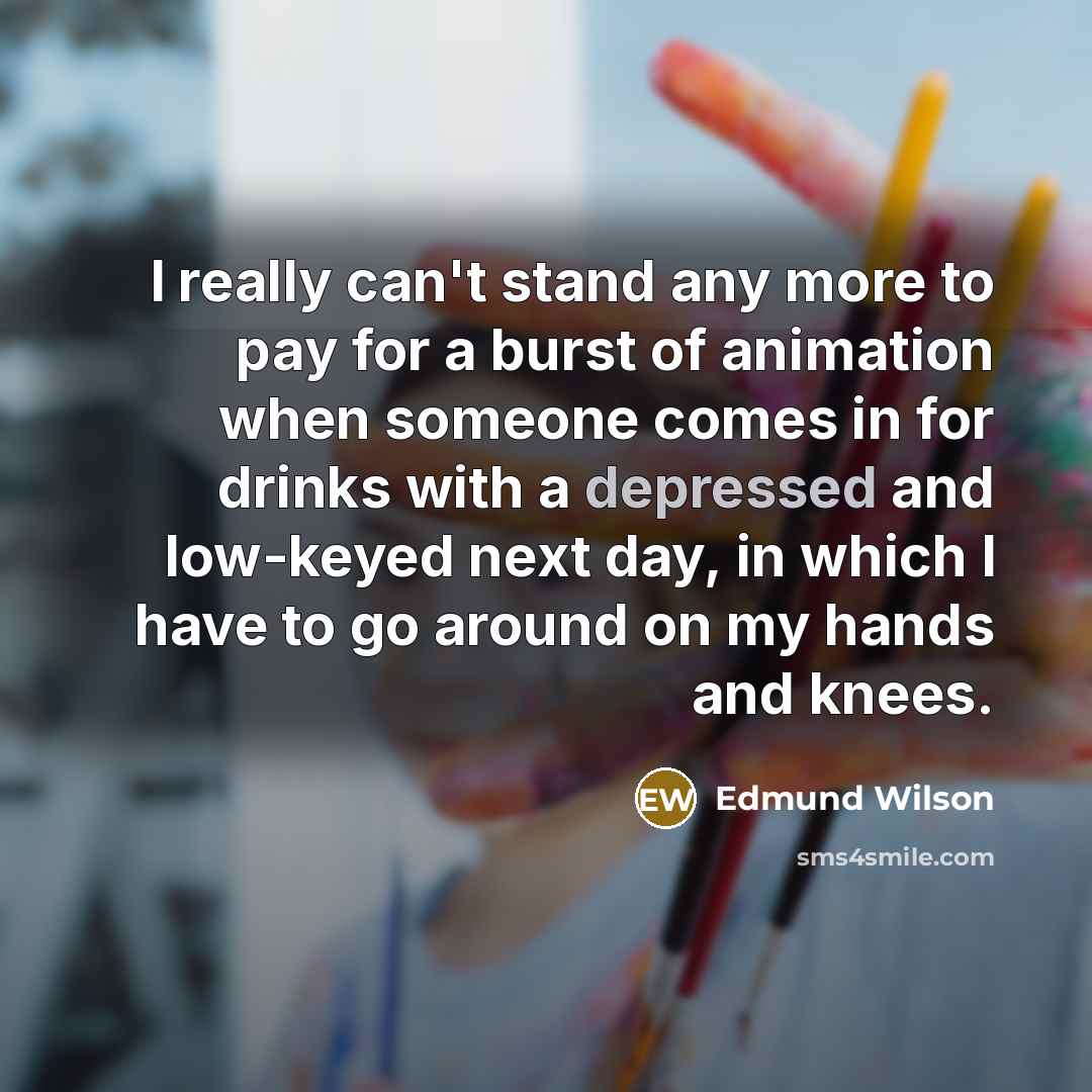 “I really can't stand any more to pay for a burst of animation when someone comes in for drinks with a depressed and low-keyed next day, in which I have to go around on my hands and knees.” quote by Edmund Wilson
