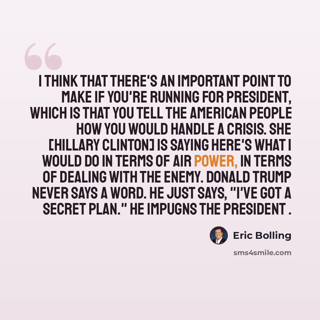 “I think that there's an important point to make if you're running for president, which is that you tell the American people how you would handle a crisis. She [Hillary Clinton] is saying here's what I would do in terms of air power, in terms of dealing with the enemy. Donald Trump never says a…” quote by Eric Bolling