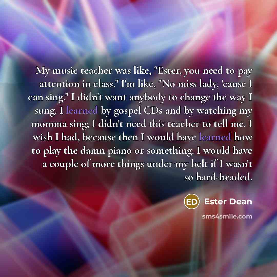 “My music teacher was like, "Ester, you need to pay attention in class." I'm like, "No miss lady, 'cause I can sing." I didn't want anybody to change the way I sung. I learned by gospel CDs and by watching my momma sing; I didn't need this teacher to tell me. I wish I had, because then I would have…” quote by Ester Dean