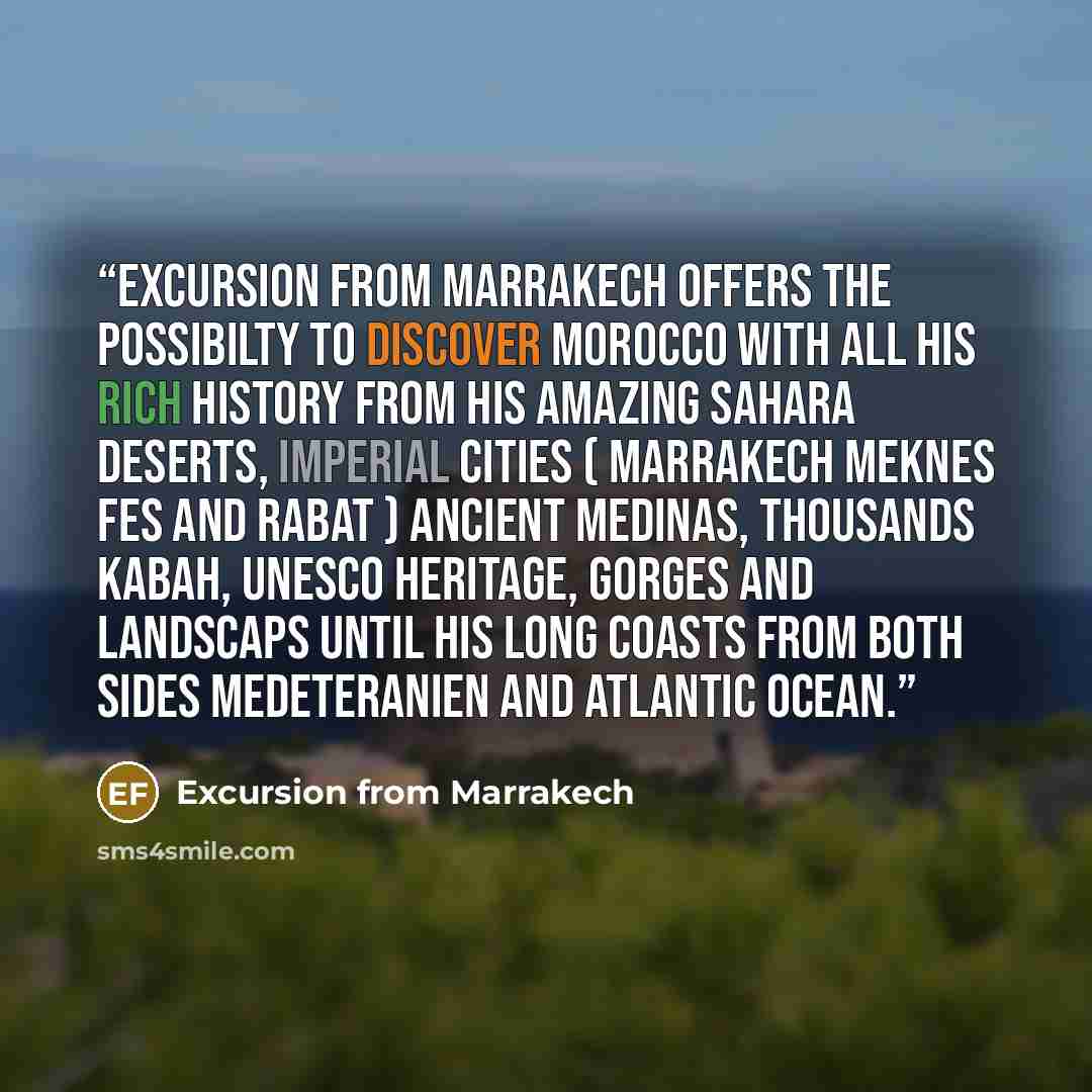 “Excursion from marrakech offers the possibilty to discover Morocco with all his rich history from his amazing Sahara deserts, imperial cities ( MARRAKECH MEKNES FES AND RABAT ) ancient medinas, thousands kabah, unesco heritage, gorges and landscaps until his long coasts from both sides…” quote by Excursion from Marrakech