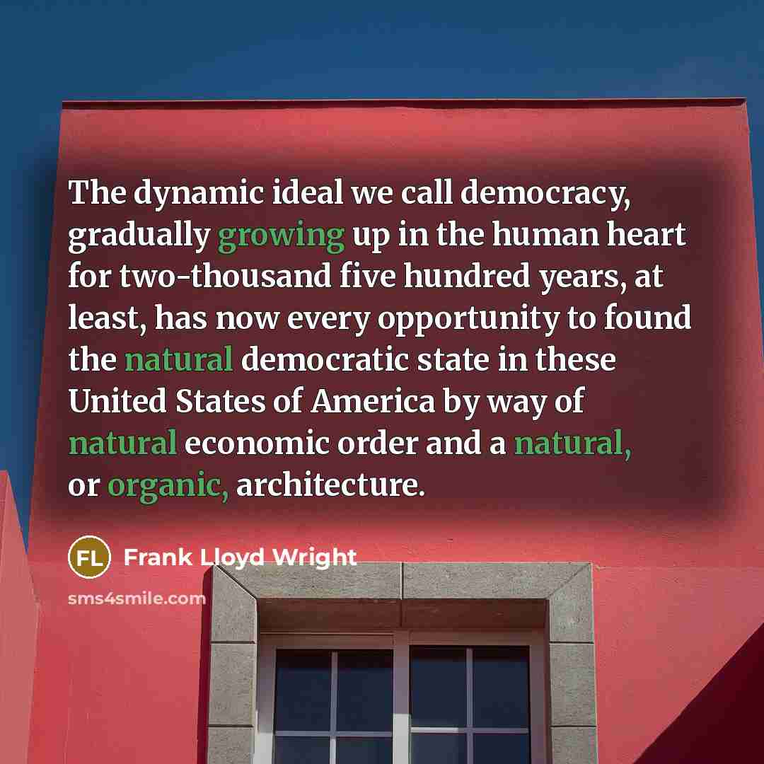 “The dynamic ideal we call democracy, gradually growing up in the human heart for two-thousand five hundred years, at least, has now every opportunity to found the natural democratic state in these United States of America by way of natural economic order and a natural, or organic, architecture.” quote by Frank Lloyd Wright