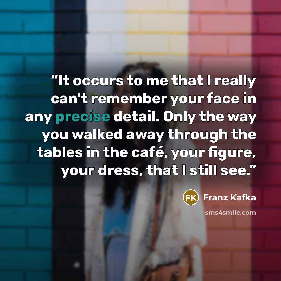 “It occurs to me that I really can't remember your face in any precise detail. Only the way you walked away through the tables in the café, your figure, your dress, that I still see.” quote by Franz Kafka