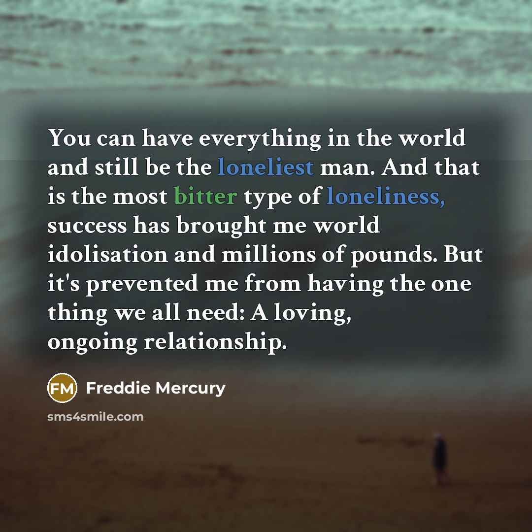 “You can have everything in the world and still be the loneliest man. And that is the most bitter type of loneliness, success has brought me world idolisation and millions of pounds. But it's prevented me from having the one thing we all need: A loving, ongoing relationship.” quote by Freddie Mercury