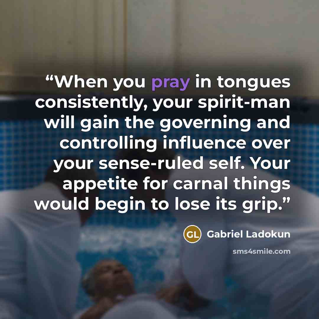 “When you pray in tongues consistently, your spirit-man will gain the governing and controlling influence over your sense-ruled self. Your appetite for carnal things would begin to lose its grip.” quote by Gabriel Ladokun
