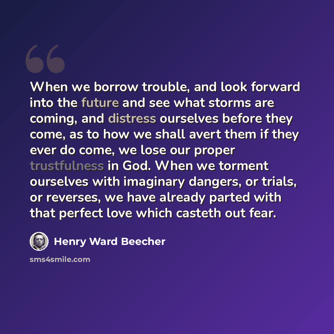 “When we borrow trouble, and look forward into the future and see what storms are coming, and distress ourselves before they come, as to how we shall avert them if they ever do come, we lose our proper trustfulness in God. When we torment ourselves with imaginary dangers, or trials, or reverses, we…” quote by Henry Ward Beecher