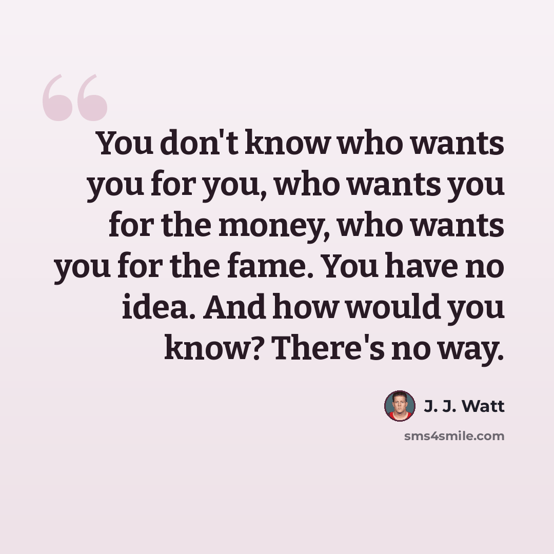 “You don't know who wants you for you, who wants you for the money, who wants you for the fame. You have no idea. And how would you know? There's no way.” quote by J. J. Watt