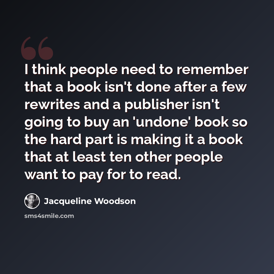 “I think people need to remember that a book isn't done after a few rewrites and a publisher isn't going to buy an 'undone' book so the hard part is making it a book that at least ten other people want to pay for to read.” quote by Jacqueline Woodson