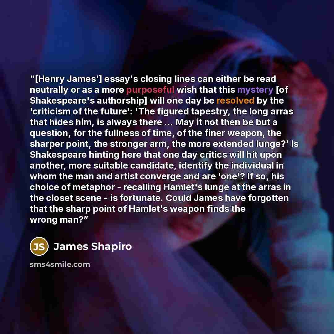 “[Henry James'] essay's closing lines can either be read neutrally or as a more purposeful wish that this mystery [of Shakespeare's authorship] will one day be resolved by the 'criticism of the future': 'The figured tapestry, the long arras that hides him, is always there ... May it not then be but…” quote by James Shapiro