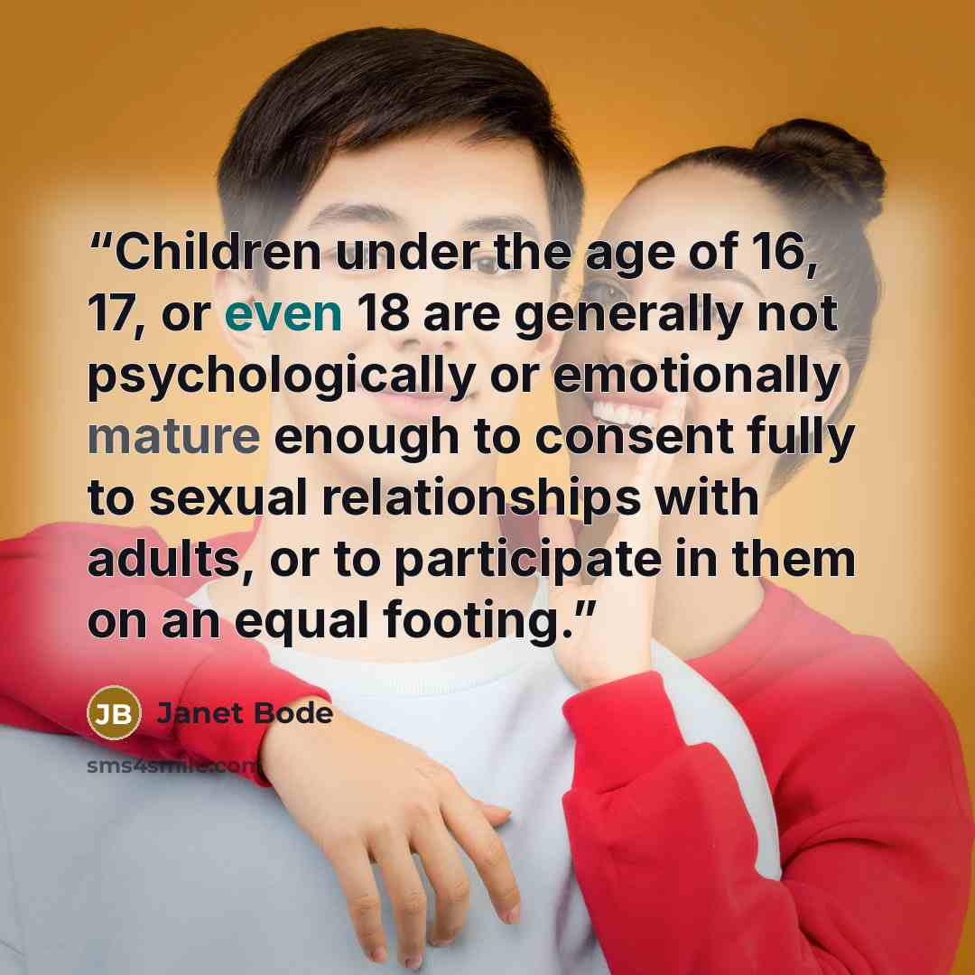 “Children under the age of 16, 17, or even 18 are generally not psychologically or emotionally mature enough to consent fully to sexual relationships with adults, or to participate in them on an equal footing.” quote by Janet Bode