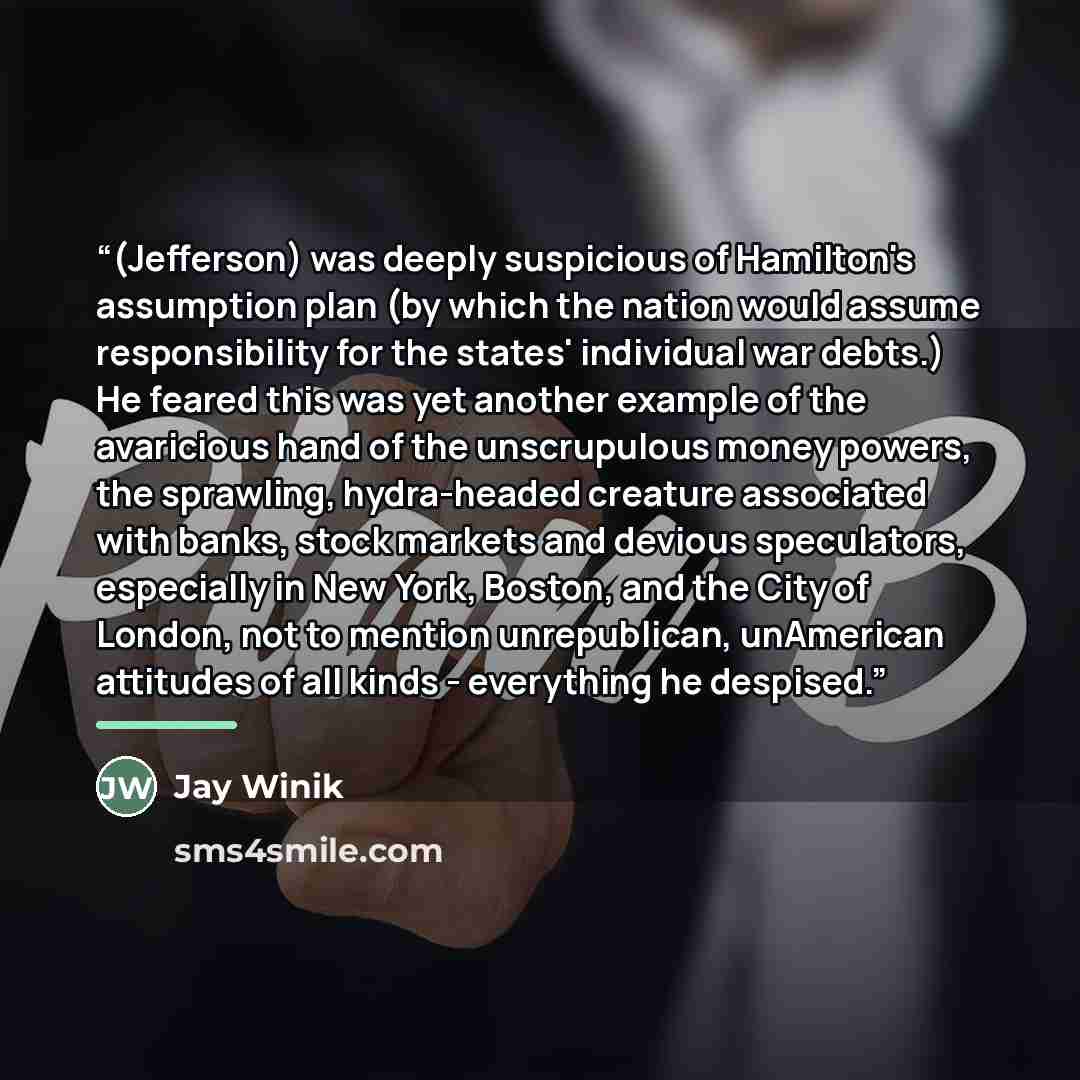 “(Jefferson) was deeply suspicious of Hamilton's assumption plan (by which the nation would assume responsibility for the states' individual war debts.) He feared this was yet another example of the avaricious hand of the unscrupulous money powers, the sprawling, hydra-headed creature associated…” quote by Jay Winik